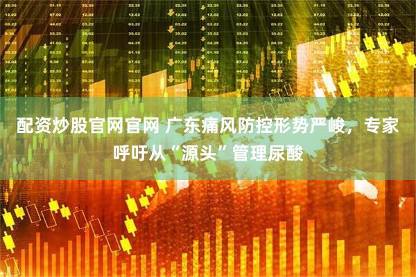 配资炒股官网官网 广东痛风防控形势严峻，专家呼吁从“源头”管理尿酸