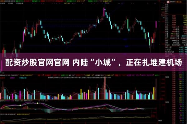 配资炒股官网官网 内陆“小城”，正在扎堆建机场