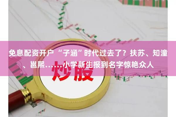 免息配资开户 “子涵”时代过去了？扶苏、知潼、邕熙……小学新生报到名字惊艳众人