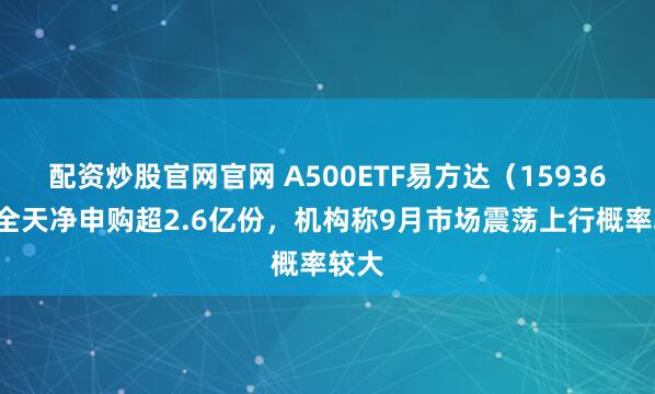 配资炒股官网官网 A500ETF易方达（159361）全天净申购超2.6亿份，机构称9月市场震荡上行概率较大