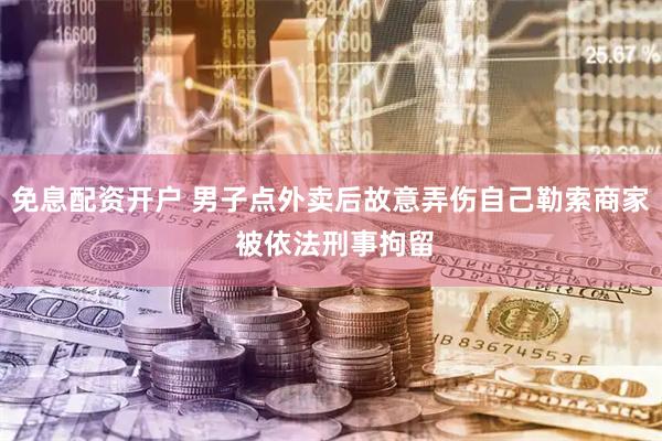 免息配资开户 男子点外卖后故意弄伤自己勒索商家 被依法刑事拘留