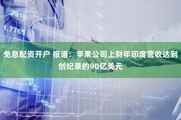 免息配资开户 报道：苹果公司上财年印度营收达到创纪录的90亿美元