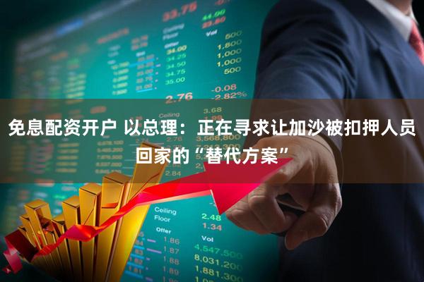 免息配资开户 以总理：正在寻求让加沙被扣押人员回家的“替代方案”