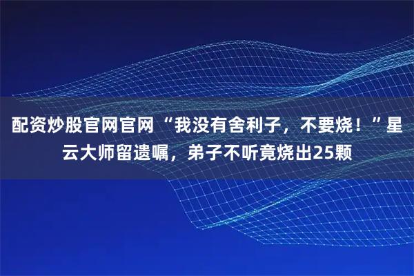 配资炒股官网官网 “我没有舍利子，不要烧！”星云大师留遗嘱，弟子不听竟烧出25颗