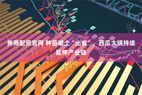 券商配资官网 种苗破土“出省”，西瓜大镇持续延伸产业链