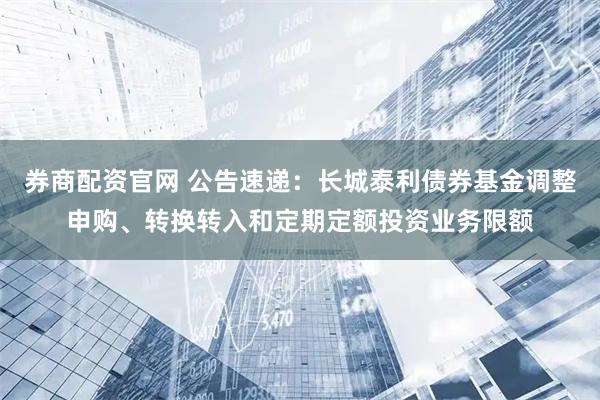 券商配资官网 公告速递：长城泰利债券基金调整申购、转换转入和定期定额投资业务限额