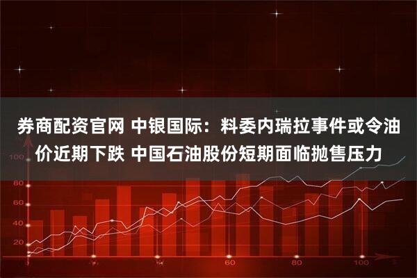 券商配资官网 中银国际：料委内瑞拉事件或令油价近期下跌 中国石油股份短期面临抛售压力