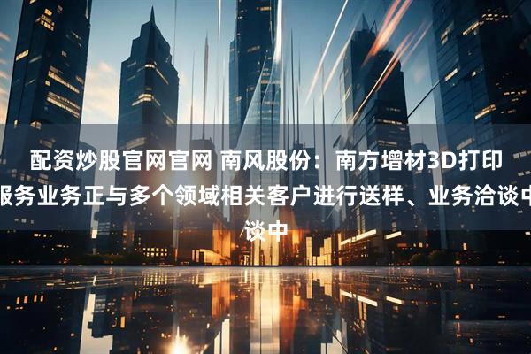 配资炒股官网官网 南风股份：南方增材3D打印服务业务正与多个领域相关客户进行送样、业务洽谈中