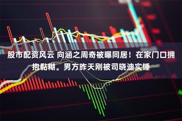 股市配资风云 向涵之周奇被曝同居！在家门口拥抱黏糊。男方昨天刚被司晓迪实锤