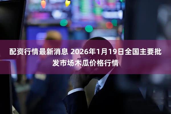 配资行情最新消息 2026年1月19日全国主要批发市场木瓜价格行情