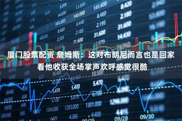 厦门股票配资 詹姆斯：这对布朗尼而言也是回家 看他收获全场掌声欢呼感觉很酷