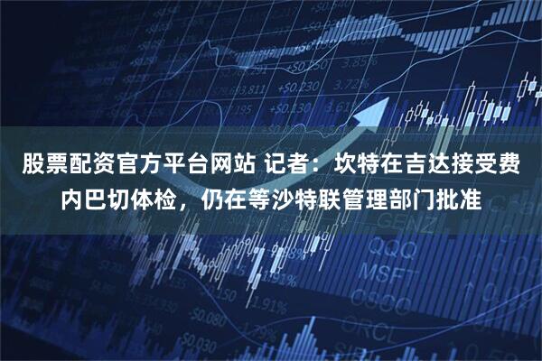 股票配资官方平台网站 记者：坎特在吉达接受费内巴切体检，仍在等沙特联管理部门批准