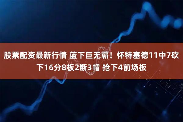 股票配资最新行情 篮下巨无霸！怀特塞德11中7砍下16分8板2断3帽 抢下4前场板