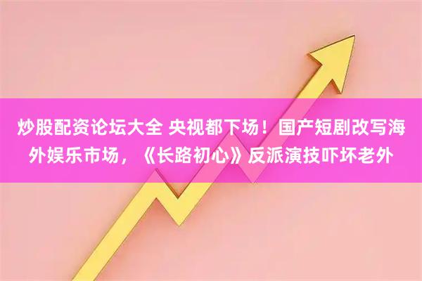 炒股配资论坛大全 央视都下场！国产短剧改写海外娱乐市场，《长路初心》反派演技吓坏老外