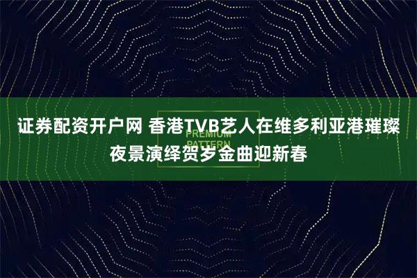 证券配资开户网 香港TVB艺人在维多利亚港璀璨夜景演绎贺岁金曲迎新春