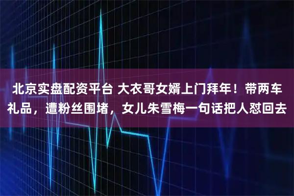 北京实盘配资平台 大衣哥女婿上门拜年！带两车礼品，遭粉丝围堵，女儿朱雪梅一句话把人怼回去