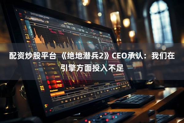 配资炒股平台 《绝地潜兵2》CEO承认：我们在引擎方面投入不足