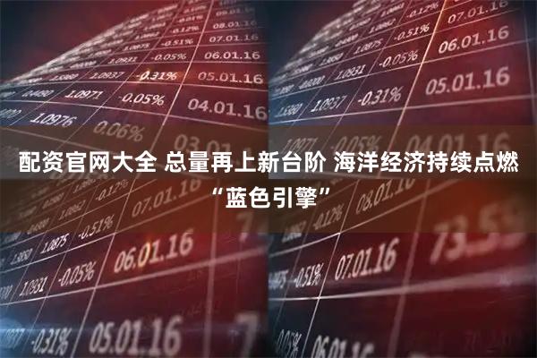 配资官网大全 总量再上新台阶 海洋经济持续点燃“蓝色引擎”