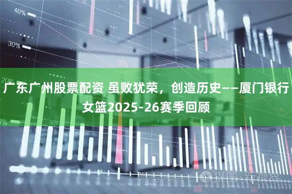 广东广州股票配资 虽败犹荣，创造历史——厦门银行女篮2025-26赛季回顾